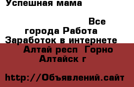  Успешная мама                                                                 - Все города Работа » Заработок в интернете   . Алтай респ.,Горно-Алтайск г.